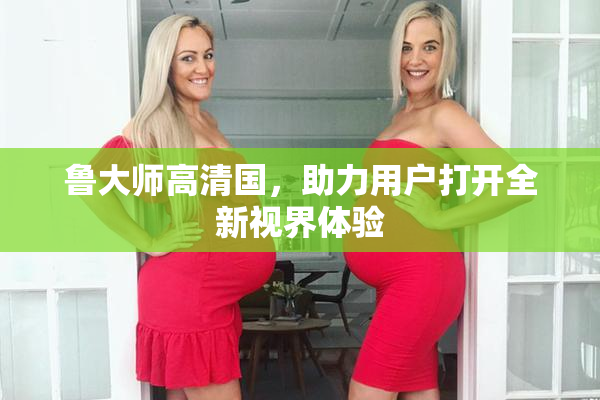 鲁大师高清国，助力用户打开全新视界体验
