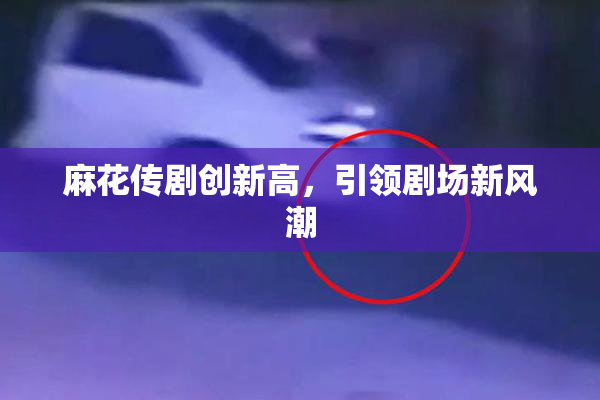 麻花传剧创新高，引领剧场新风潮