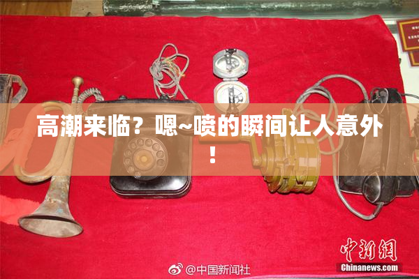 高潮来临？嗯~喷的瞬间让人意外！