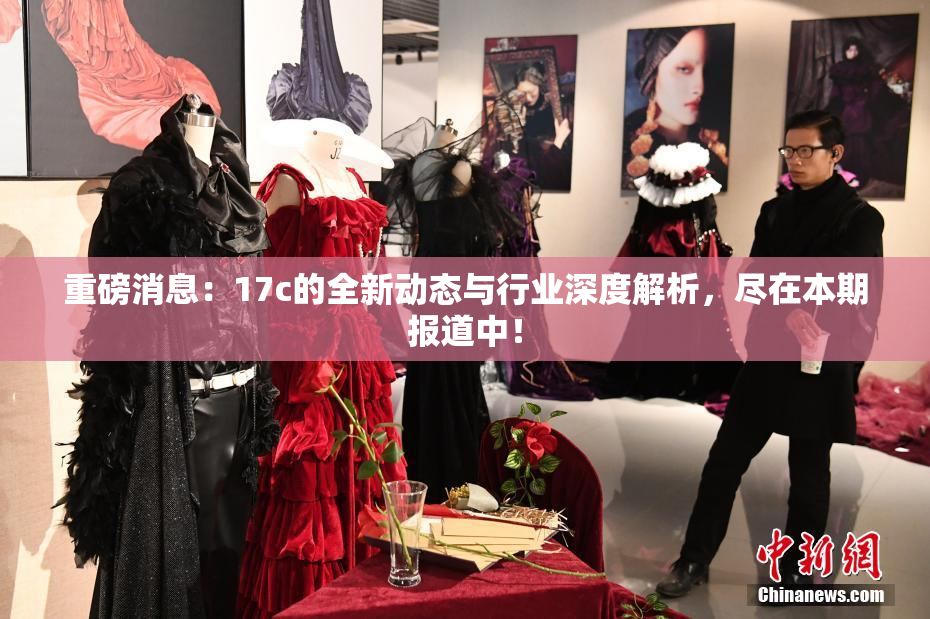 重磅消息：17c的全新动态与行业深度解析，尽在本期报道中！