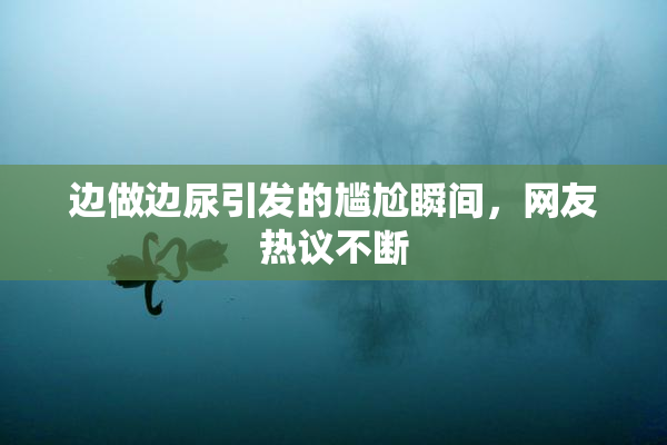 边做边尿引发的尴尬瞬间，网友热议不断