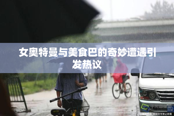 女奥特曼与美食巴的奇妙遭遇引发热议