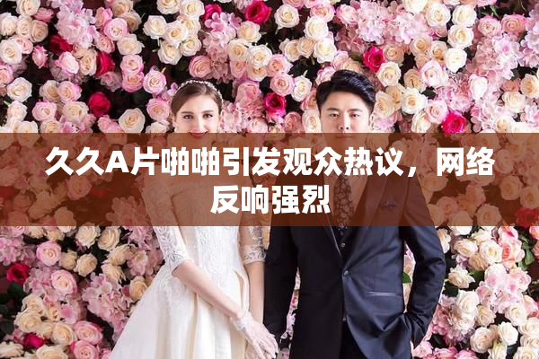 久久A片啪啪引发观众热议，网络反响强烈
