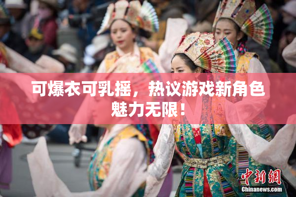 可爆衣可乳摇，热议游戏新角色魅力无限！