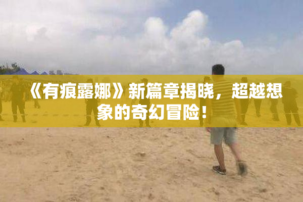 《有痕露娜》新篇章揭晓，超越想象的奇幻冒险！