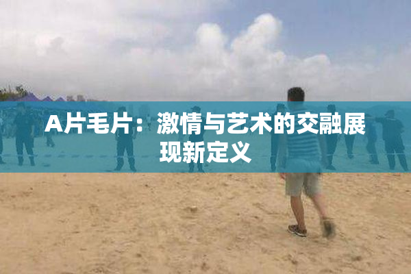 A片毛片：激情与艺术的交融展现新定义