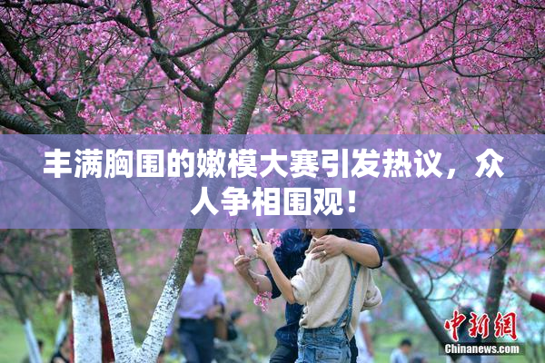 丰满胸围的嫩模大赛引发热议，众人争相围观！