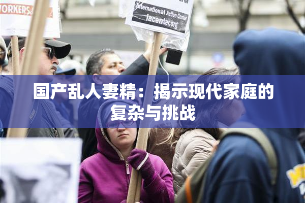 国产乱人妻精：揭示现代家庭的复杂与挑战
