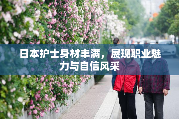 日本护士身材丰满，展现职业魅力与自信风采