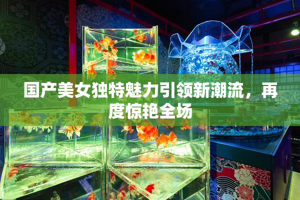 国产美女独特魅力引领新潮流，再度惊艳全场