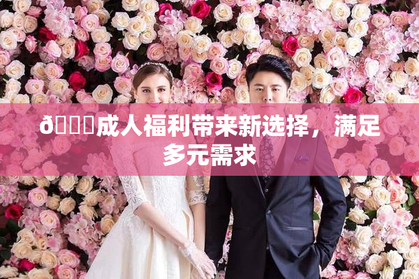 🔞成人福利带来新选择，满足多元需求