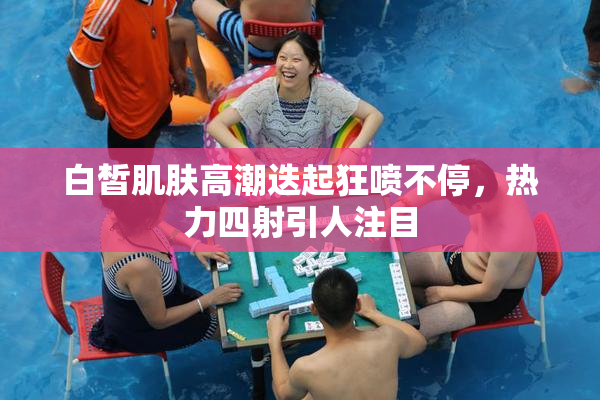白皙肌肤高潮迭起狂喷不停，热力四射引人注目