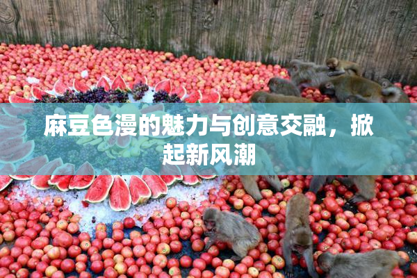 麻豆色漫的魅力与创意交融，掀起新风潮