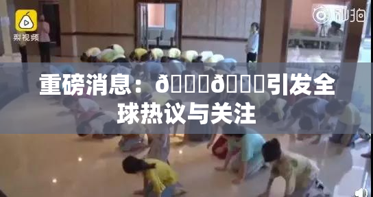 重磅消息：🔞🔞引发全球热议与关注