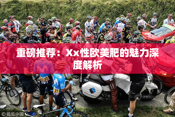 重磅推荐：Xx性欧美肥的魅力深度解析