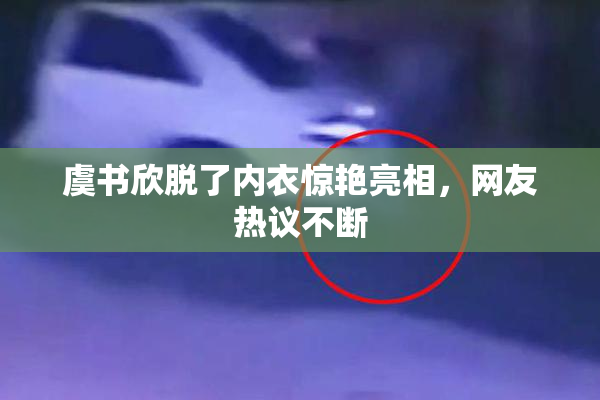 虞书欣脱了内衣惊艳亮相，网友热议不断