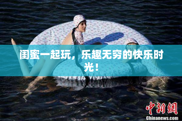 闺蜜一起玩，乐趣无穷的快乐时光！