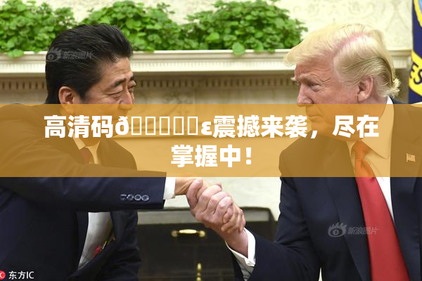 高清码🔞❌‌ε震撼来袭，尽在掌握中！