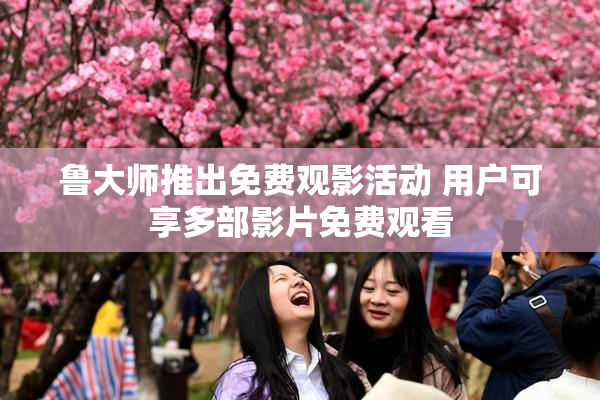 鲁大师推出免费观影活动 用户可享多部影片免费观看
