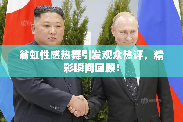 翁虹性感热舞引发观众热评，精彩瞬间回顾！