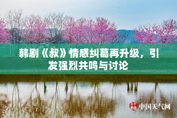 韩剧《叔》情感纠葛再升级，引发强烈共鸣与讨论