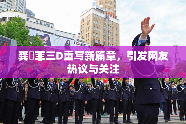 龚玥菲三D重写新篇章，引发网友热议与关注