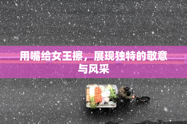 用嘴给女王擦，展现独特的敬意与风采