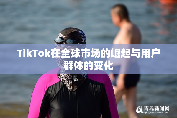 TikTok在全球市场的崛起与用户群体的变化