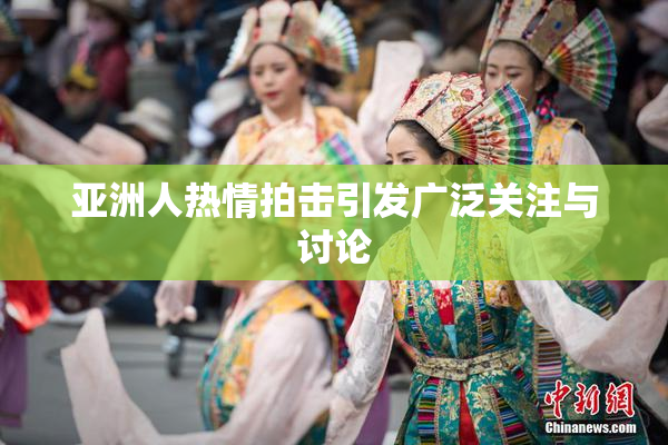 亚洲人热情拍击引发广泛关注与讨论