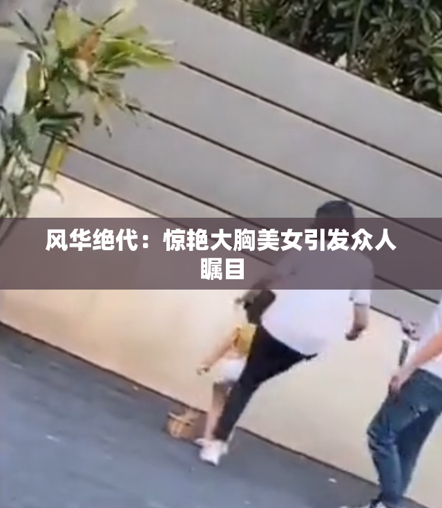 风华绝代：惊艳大胸美女引发众人瞩目