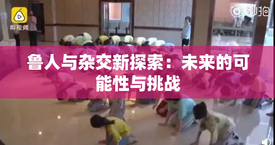 鲁人与杂交新探索：未来的可能性与挑战
