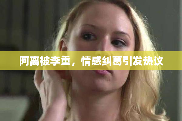 阿离被李重，情感纠葛引发热议