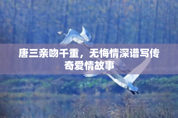 唐三亲吻千重，无悔情深谱写传奇爱情故事