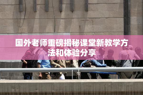 国外老师重磅揭秘课堂新教学方法和体验分享