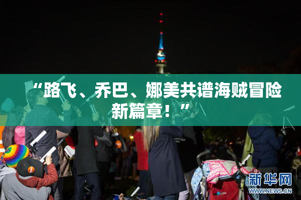 “路飞、乔巴、娜美共谱海贼冒险新篇章！”