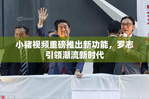 小猪视频重磅推出新功能，罗志引领潮流新时代