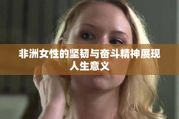 非洲女性的坚韧与奋斗精神展现人生意义