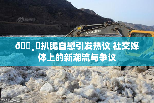 🌸‌扒腿自慰引发热议 社交媒体上的新潮流与争议