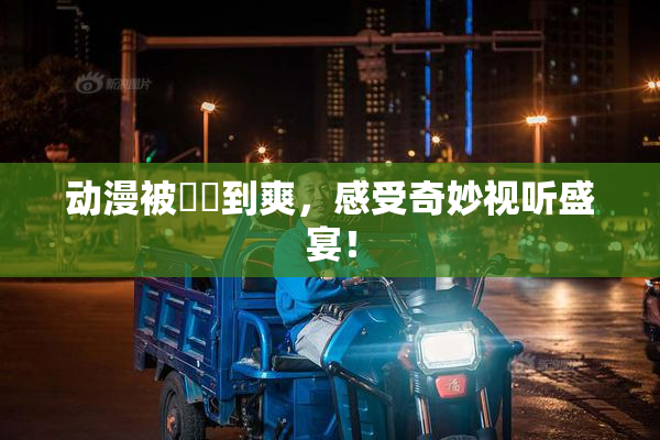 动漫被❌‌到爽，感受奇妙视听盛宴！