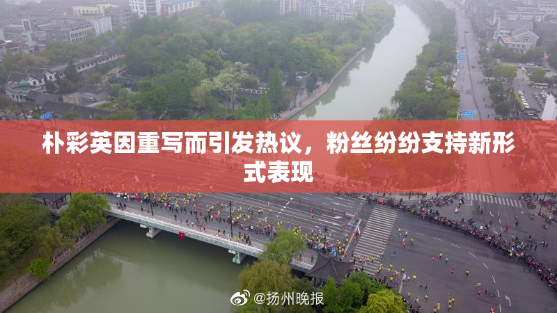 朴彩英因重写而引发热议，粉丝纷纷支持新形式表现
