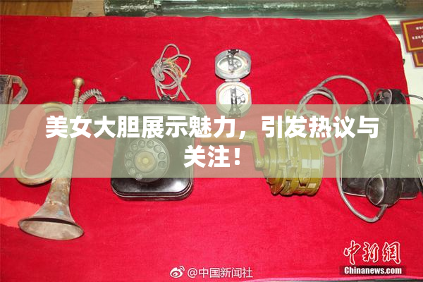 美女大胆展示魅力，引发热议与关注！