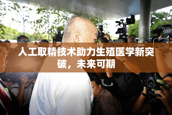 人工取精技术助力生殖医学新突破，未来可期