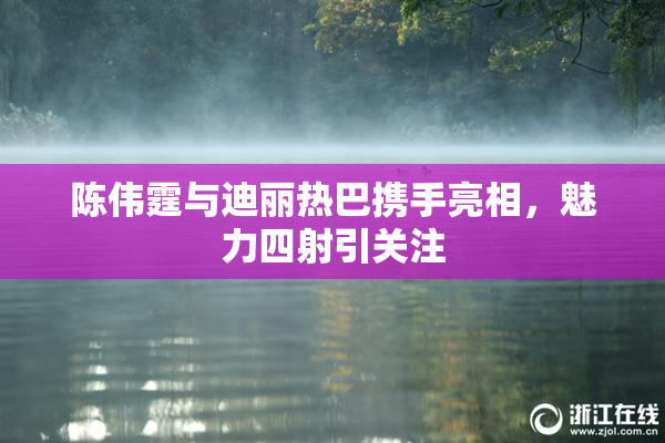 陈伟霆与迪丽热巴携手亮相，魅力四射引关注