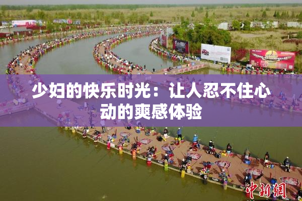 少妇的快乐时光：让人忍不住心动的爽感体验