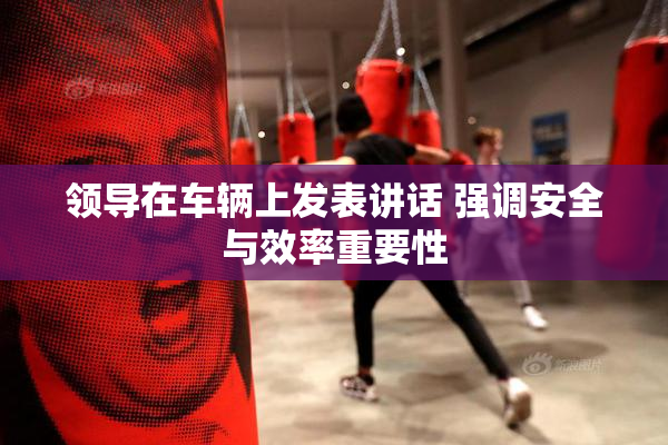 领导在车辆上发表讲话 强调安全与效率重要性