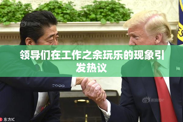 领导们在工作之余玩乐的现象引发热议