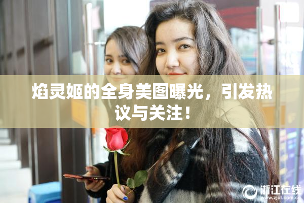 焰灵姬的全身美图曝光，引发热议与关注！