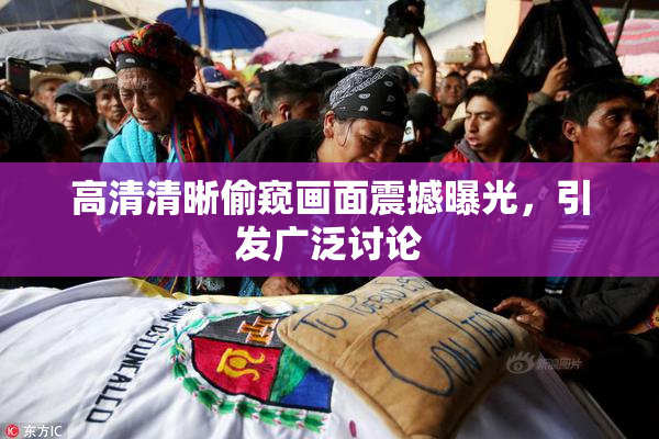 高清清晰偷窥画面震撼曝光，引发广泛讨论