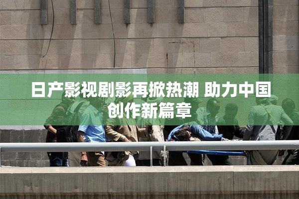 日产影视剧影再掀热潮 助力中国创作新篇章