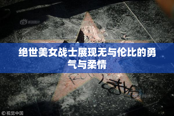 绝世美女战士展现无与伦比的勇气与柔情